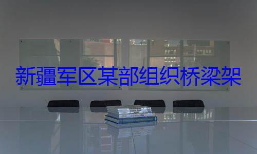 图架设训练部组织桥梁新疆军区某